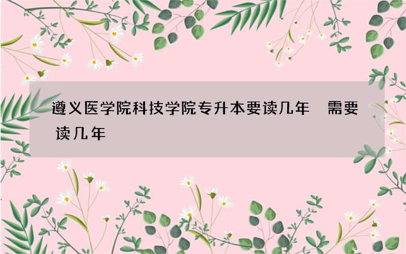 遵义医学院科技学院专升本要读几年 需要读几年